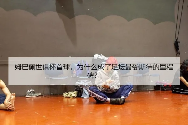 姆巴佩世俱杯首球，为什么成了足坛最受期待的里程碑？